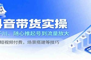 抖音带货实操，从千川、随心推起号到流量放大，含短视频付费，场景搭建等技巧