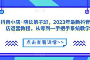 抖音小店·院长弟子班,2023年最新抖音小店运营教程,从零到一手把手系统教学