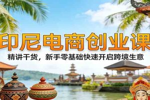 印尼电商创业课：精讲干货，新手零基础快速开启跨境生意