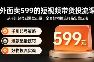 外面卖599的短视频带货投流课：从千川起号到爆款起量，全套好物投流打品实战玩法